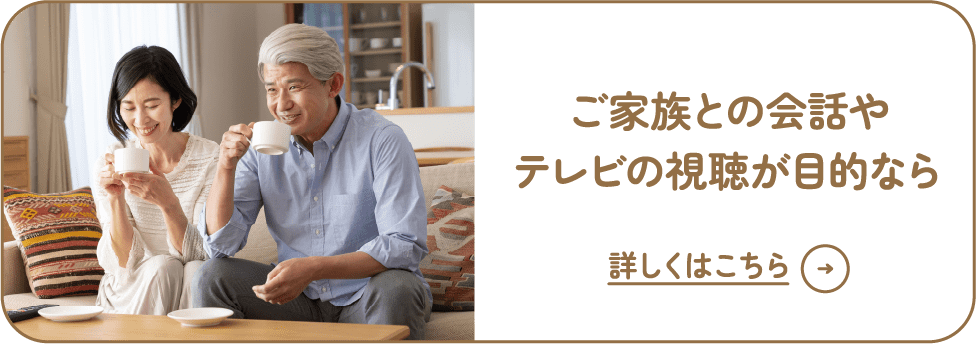 ご家族との会話やテレビの視聴が目的なら 詳しくはこちら