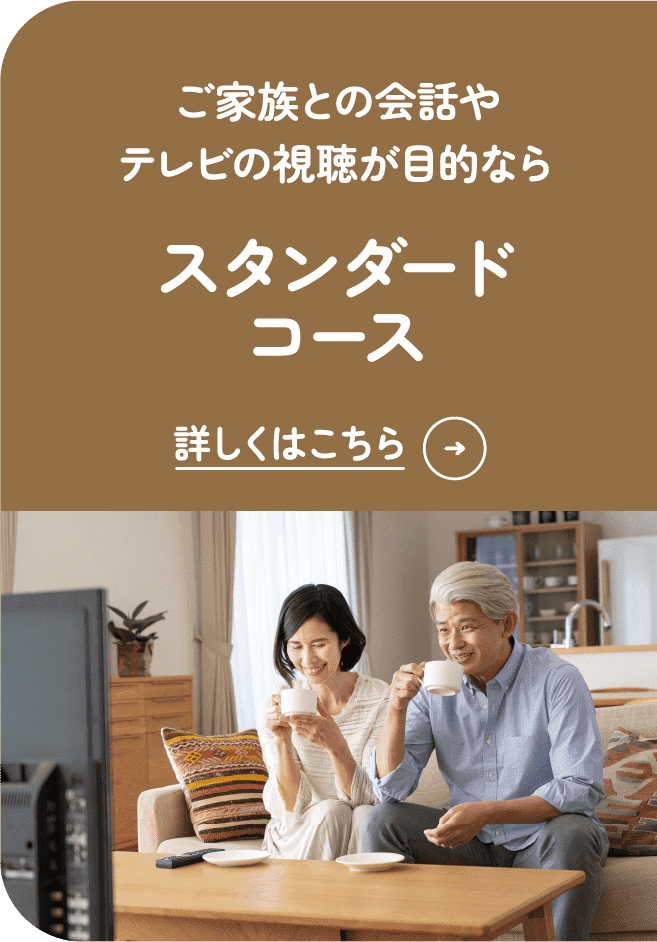 ご家族との会話やテレビの視聴が目的なら スタンダードコース 詳しくはこちら